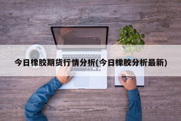 今日橡胶期货行情分析(今日橡胶分析最新)
