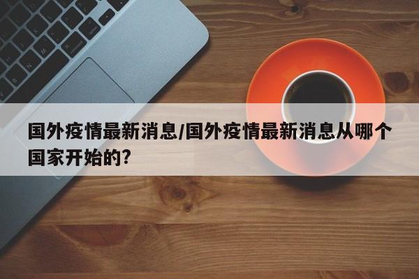 国外疫情最新消息/国外疫情最新消息从哪个国家开始的?