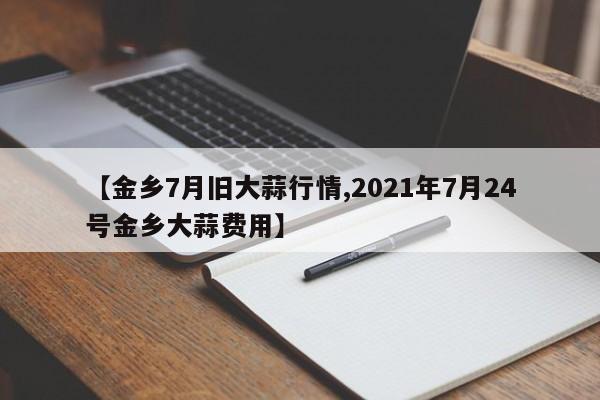 【金乡7月旧大蒜行情,2021年7月24号金乡大蒜费用】