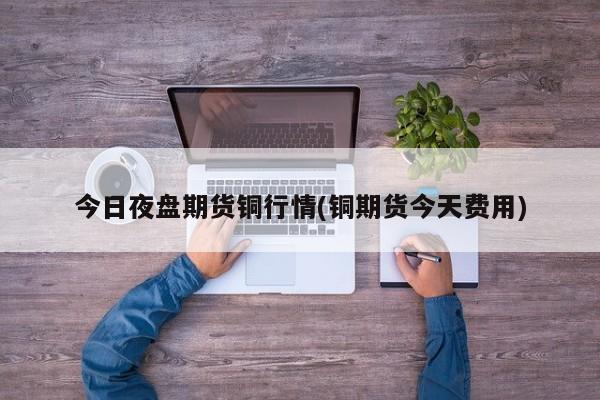 今日夜盘期货铜行情(铜期货今天费用)