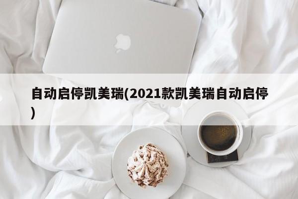 自动启停凯美瑞(2021款凯美瑞自动启停)