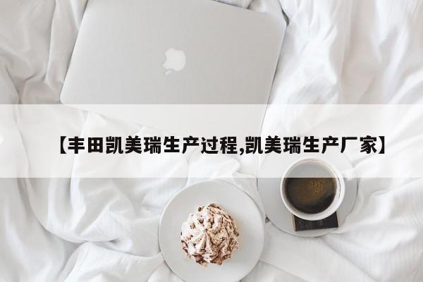 【丰田凯美瑞生产过程,凯美瑞生产厂家】