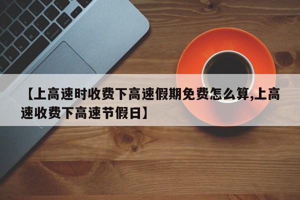 【上高速时收费下高速假期免费怎么算,上高速收费下高速节假日】