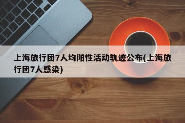 上海旅行团7人均阳性活动轨迹公布(上海旅行团7人感染)