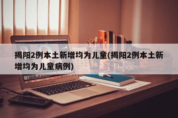 揭阳2例本土新增均为儿童(揭阳2例本土新增均为儿童病例)