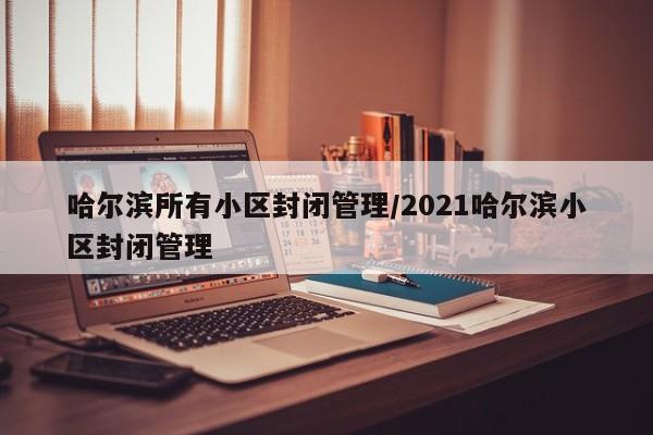 哈尔滨所有小区封闭管理/2021哈尔滨小区封闭管理