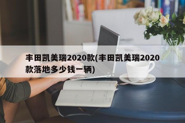 丰田凯美瑞2020款(丰田凯美瑞2020款落地多少钱一辆)