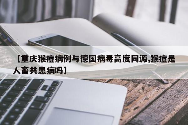 【重庆猴痘病例与德国病毒高度同源,猴痘是人畜共患病吗】