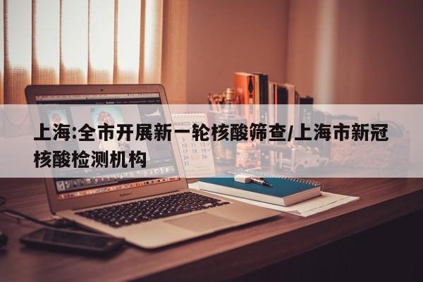 上海:全市开展新一轮核酸筛查/上海市新冠核酸检测机构