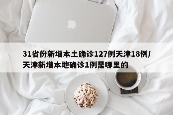 31省份新增本土确诊127例天津18例/天津新增本地确诊1例是哪里的