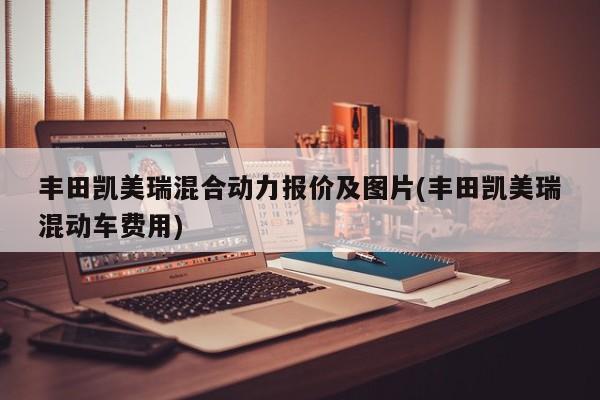 丰田凯美瑞混合动力报价及图片(丰田凯美瑞混动车费用)