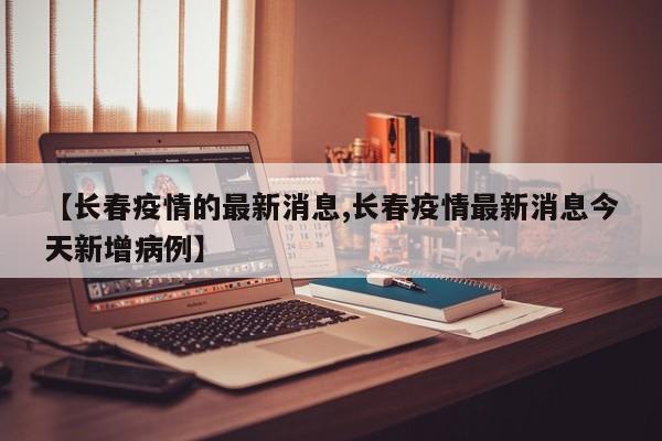 【长春疫情的最新消息,长春疫情最新消息今天新增病例】