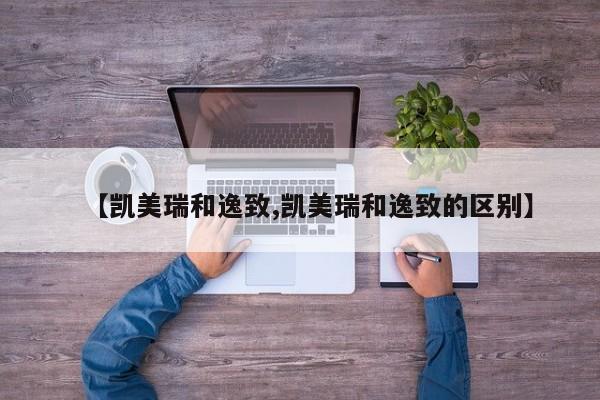 【凯美瑞和逸致,凯美瑞和逸致的区别】