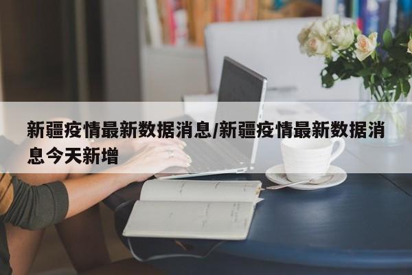 新疆疫情最新数据消息/新疆疫情最新数据消息今天新增