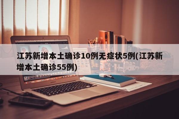 江苏新增本土确诊10例无症状5例(江苏新增本土确诊55例)