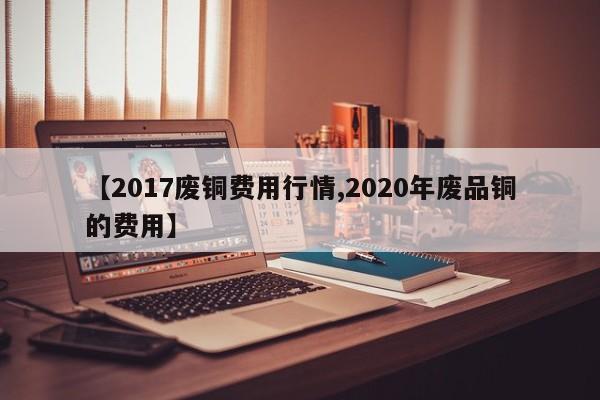 【2017废铜费用行情,2020年废品铜的费用】