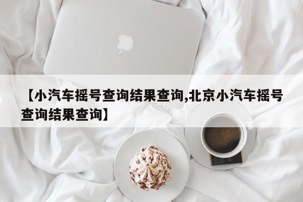 【小汽车摇号查询结果查询,北京小汽车摇号查询结果查询】