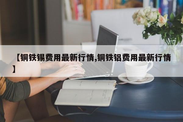 【铜铁锡费用最新行情,铜铁铝费用最新行情】