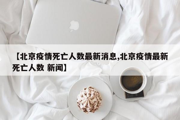 【北京疫情死亡人数最新消息,北京疫情最新死亡人数 新闻】