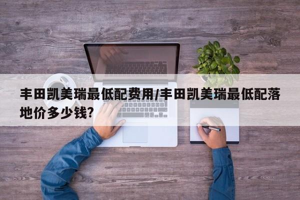 丰田凯美瑞最低配费用/丰田凯美瑞最低配落地价多少钱?