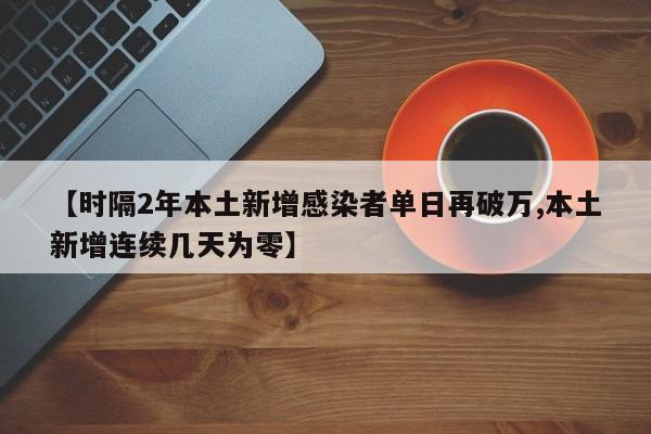 【时隔2年本土新增感染者单日再破万,本土新增连续几天为零】