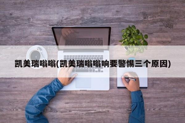 凯美瑞嗡嗡(凯美瑞嗡嗡响要警惕三个原因)