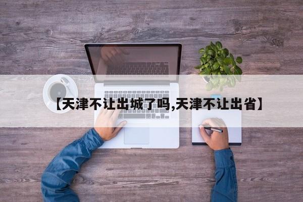 【天津不让出城了吗,天津不让出省】