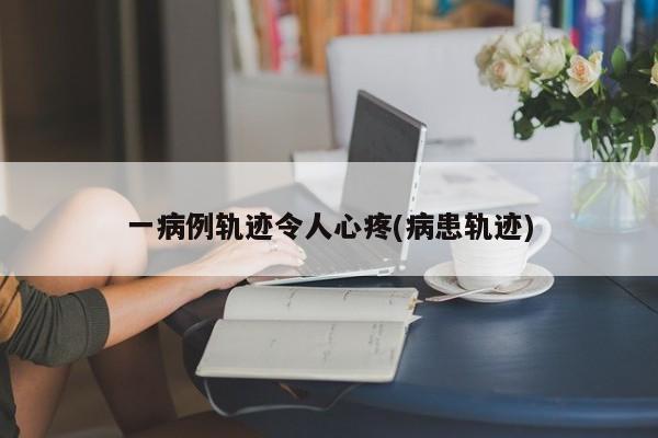 一病例轨迹令人心疼(病患轨迹)