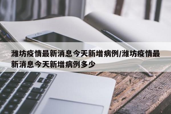 潍坊疫情最新消息今天新增病例/潍坊疫情最新消息今天新增病例多少
