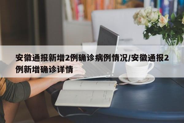安徽通报新增2例确诊病例情况/安徽通报2例新增确诊详情