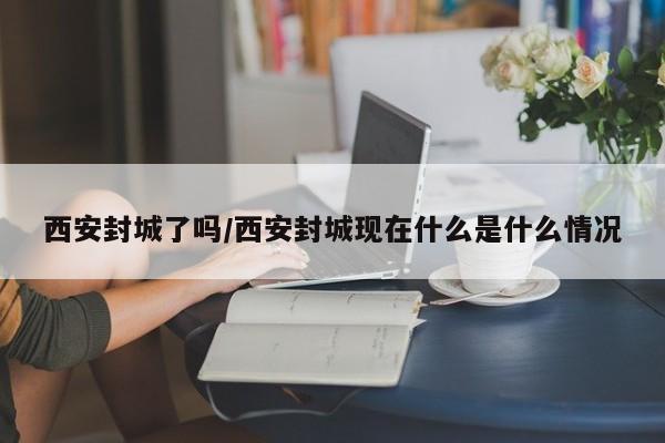 西安封城了吗/西安封城现在什么是什么情况
