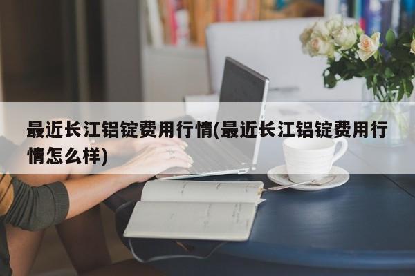 最近长江铝锭费用行情(最近长江铝锭费用行情怎么样)