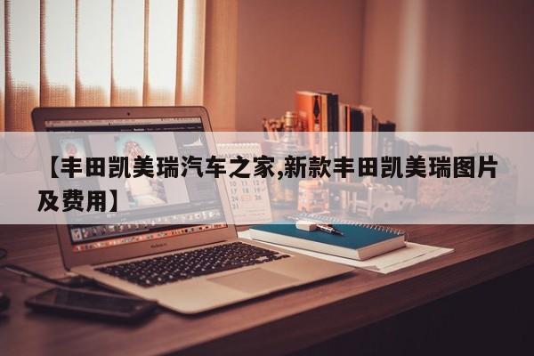 【丰田凯美瑞汽车之家,新款丰田凯美瑞图片及费用】