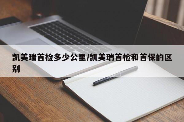 凯美瑞首检多少公里/凯美瑞首检和首保的区别