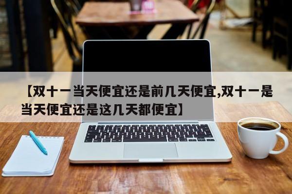 【双十一当天便宜还是前几天便宜,双十一是当天便宜还是这几天都便宜】