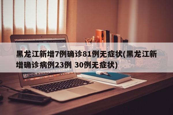 黑龙江新增7例确诊81例无症状(黑龙江新增确诊病例23例 30例无症状)