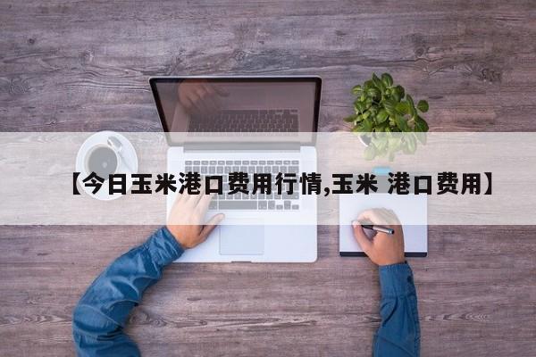 【今日玉米港口费用行情,玉米 港口费用】