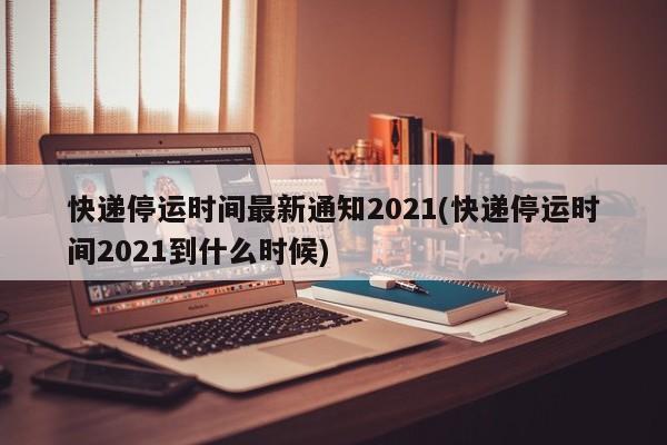 快递停运时间最新通知2021(快递停运时间2021到什么时候)