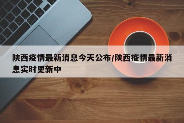 陕西疫情最新消息今天公布/陕西疫情最新消息实时更新中