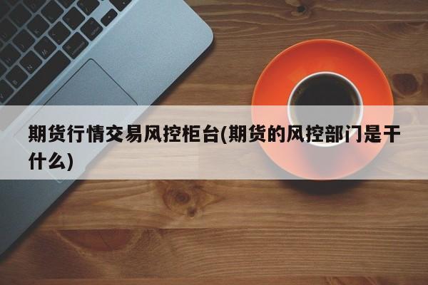 期货行情交易风控柜台(期货的风控部门是干什么)