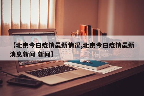 【北京今日疫情最新情况,北京今日疫情最新消息新闻 新闻】