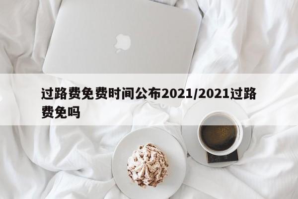 过路费免费时间公布2021/2021过路费免吗