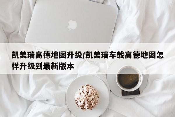 凯美瑞高德地图升级/凯美瑞车载高德地图怎样升级到最新版本
