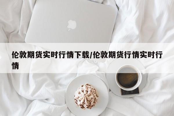 伦敦期货实时行情下载/伦敦期货行情实时行情