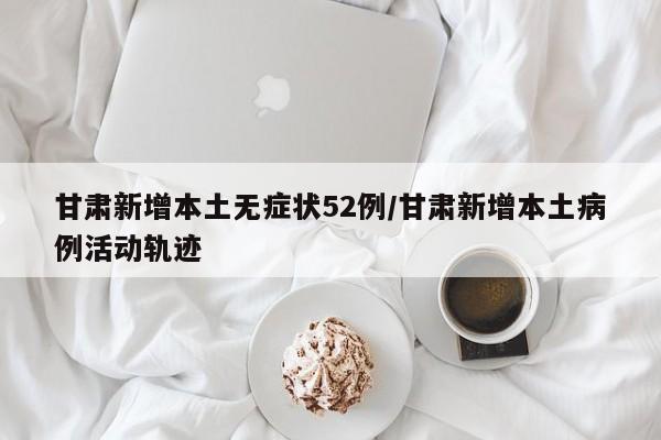 甘肃新增本土无症状52例/甘肃新增本土病例活动轨迹