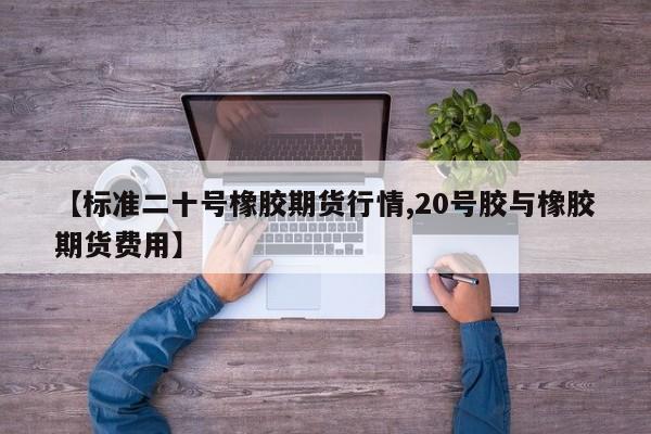 【标准二十号橡胶期货行情,20号胶与橡胶期货费用】