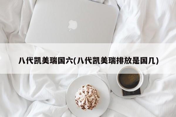 八代凯美瑞国六(八代凯美瑞排放是国几)