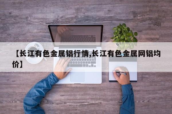 【长江有色金属铝行情,长江有色金属网铝均价】