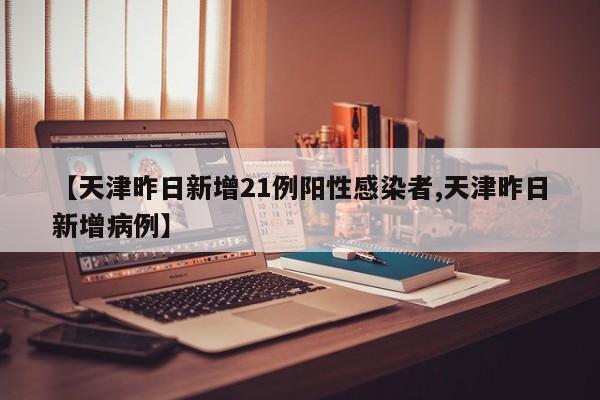 【天津昨日新增21例阳性感染者,天津昨日新增病例】