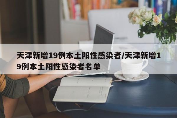 天津新增19例本土阳性感染者/天津新增19例本土阳性感染者名单